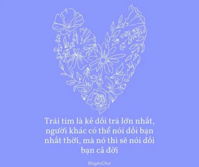 Trái tim là kẻ dối trá lớn nhất, người khác có thể nói dối bạn nhất thời, mà nó thì sẽ nói dối bạn cả đời (Nguồn: BlogAnChoi) Trái tim là kẻ dối trá lớn nhất, người khác có thể nói dối bạn nhất thời, mà nó thì sẽ nói dối bạn cả đời (Nguồn: BlogAnChoi)